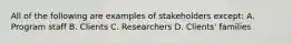 All of the following are examples of stakeholders except: A. Program staff B. Clients C. Researchers D. Clients' families