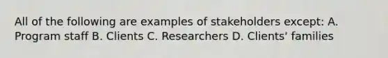 All of the following are examples of stakeholders except: A. Program staff B. Clients C. Researchers D. Clients' families