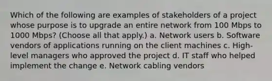 Which of the following are examples of stakeholders of a project whose purpose is to upgrade an entire network from 100 Mbps to 1000 Mbps? (Choose all that apply.) a. Network users b. Software vendors of applications running on the client machines c. High-level managers who approved the project d. IT staff who helped implement the change e. Network cabling vendors