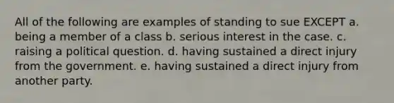 All of the following are examples of standing to sue EXCEPT a. being a member of a class b. serious interest in the case. c. raising a political question. d. having sustained a direct injury from the government. e. having sustained a direct injury from another party.