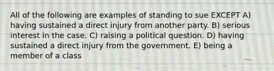 All of the following are examples of standing to sue EXCEPT A) having sustained a direct injury from another party. B) serious interest in the case. C) raising a political question. D) having sustained a direct injury from the government. E) being a member of a class