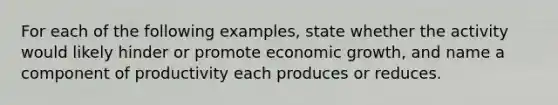 For each of the following examples, state whether the activity would likely hinder or promote economic growth, and name a component of productivity each produces or reduces.