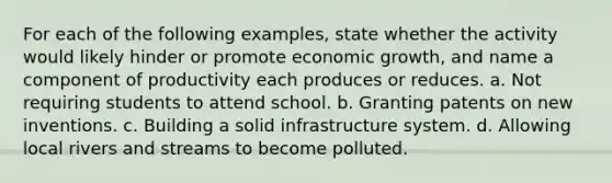 For each of the following examples, state whether the activity would likely hinder or promote economic growth, and name a component of productivity each produces or reduces. a. Not requiring students to attend school. b. Granting patents on new inventions. c. Building a solid infrastructure system. d. Allowing local rivers and streams to become polluted.