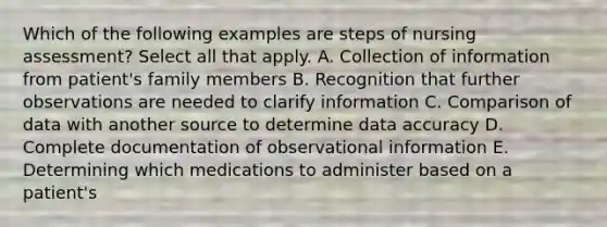 Which of the following examples are steps of nursing assessment? Select all that apply. A. Collection of information from patient's family members B. Recognition that further observations are needed to clarify information C. Comparison of data with another source to determine data accuracy D. Complete documentation of observational information E. Determining which medications to administer based on a patient's