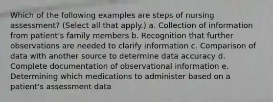 Which of the following examples are steps of nursing assessment? (Select all that apply.) a. Collection of information from patient's family members b. Recognition that further observations are needed to clarify information c. Comparison of data with another source to determine data accuracy d. Complete documentation of observational information e. Determining which medications to administer based on a patient's assessment data