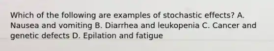 Which of the following are examples of stochastic effects? A. Nausea and vomiting B. Diarrhea and leukopenia C. Cancer and genetic defects D. Epilation and fatigue