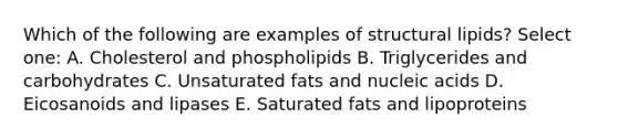 Which of the following are examples of structural lipids? Select one: A. Cholesterol and phospholipids B. Triglycerides and carbohydrates C. Unsaturated fats and nucleic acids D. Eicosanoids and lipases E. Saturated fats and lipoproteins