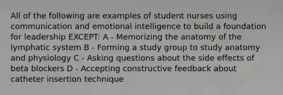 All of the following are examples of student nurses using communication and emotional intelligence to build a foundation for leadership EXCEPT: A - Memorizing the anatomy of the lymphatic system B - Forming a study group to study anatomy and physiology C - Asking questions about the side effects of beta blockers D - Accepting constructive feedback about catheter insertion technique