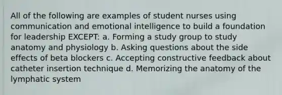 All of the following are examples of student nurses using communication and emotional intelligence to build a foundation for leadership EXCEPT: a. Forming a study group to study anatomy and physiology b. Asking questions about the side effects of beta blockers c. Accepting constructive feedback about catheter insertion technique d. Memorizing the anatomy of the lymphatic system