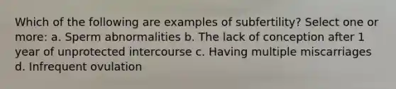 Which of the following are examples of subfertility? Select one or more: a. Sperm abnormalities b. The lack of conception after 1 year of unprotected intercourse c. Having multiple miscarriages d. Infrequent ovulation