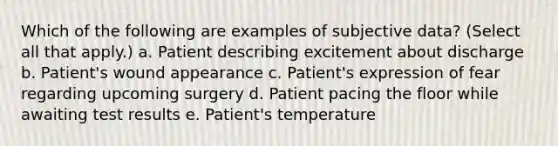 Which of the following are examples of subjective data? (Select all that apply.) a. Patient describing excitement about discharge b. Patient's wound appearance c. Patient's expression of fear regarding upcoming surgery d. Patient pacing the floor while awaiting test results e. Patient's temperature