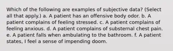 Which of the following are examples of subjective data? (Select all that apply.) a. A patient has an offensive body odor. b. A patient complains of feeling stressed. c. A patient complains of feeling anxious. d. A patient complains of substernal chest pain. e. A patient falls when ambulating to the bathroom. f. A patient states, I feel a sense of impending doom.