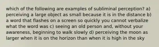 which of the following are examples of subliminal perception? a) perceiving a large object as small because it is in the distance b) a word that flashes on a screen so quickly you cannot verbalize what the word was c) seeing an old person and, without your awareness, beginning to walk slowly d) perceiving the moon as larger when it is on the horizon than when it is high in the sky