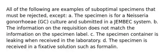 All of the following are examples of suboptimal specimens that must be rejected, except: a. The specimen is for a Neisseria gonorrhoeae (GC) culture and submitted in a JEMBEC system. b. The information on the requisition does not match the information on the specimen label. c. The specimen container is leaking when received in the laboratory. d. The specimen is received in a fixative solution such as formalin.