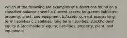 Which of the following are examples of subsections found on a classified balance sheet? a.Current assets; long-term liabilities; property, plant, and equipment b.Assets; current assets; long-term liabilities c.Liabilities; long-term liabilities; stockholders' equity d.Stockholders' equity; liabilities; property, plant, and equipment