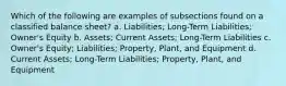 Which of the following are examples of subsections found on a classified balance sheet? a. Liabilities; Long-Term Liabilities; Owner's Equity b. Assets; Current Assets; Long-Term Liabilities c. Owner's Equity; Liabilities; Property, Plant, and Equipment d. Current Assets; Long-Term Liabilities; Property, Plant, and Equipment