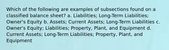 Which of the following are examples of subsections found on a classified balance sheet? a. Liabilities; Long-Term Liabilities; Owner's Equity b. Assets; Current Assets; Long-Term Liabilities c. Owner's Equity; Liabilities; Property, Plant, and Equipment d. Current Assets; Long-Term Liabilities; Property, Plant, and Equipment