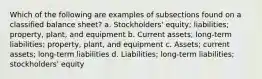 Which of the following are examples of subsections found on a classified balance sheet? a. Stockholders' equity; liabilities; property, plant, and equipment b. Current assets; long-term liabilities; property, plant, and equipment c. Assets; current assets; long-term liabilities d. Liabilities; long-term liabilities; stockholders' equity