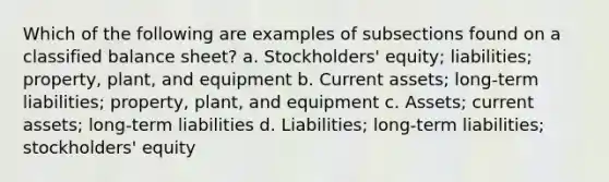 Which of the following are examples of subsections found on a classified balance sheet? a. Stockholders' equity; liabilities; property, plant, and equipment b. Current assets; long-term liabilities; property, plant, and equipment c. Assets; current assets; long-term liabilities d. Liabilities; long-term liabilities; stockholders' equity