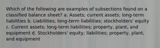 Which of the following are examples of subsections found on a classified balance sheet? a. Assets; current assets; long-term liabilities b. Liabilities; long-term liabilities; stockholders' equity c. Current assets; long-term liabilities; property, plant, and equipment d. Stockholders' equity; liabilities; property, plant, and equipment