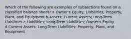 Which of the following are examples of subsections found on a classified balance sheet? a.Owner's Equity; Liabilities; Property, Plant, and Equipment b.Assets; Current Assets; Long-Term Liabilities c.Liabilities; Long-Term Liabilities; Owner's Equity d.Current Assets; Long-Term Liabilities; Property, Plant, and Equipment