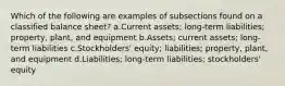 Which of the following are examples of subsections found on a classified balance sheet? a.Current assets; long-term liabilities; property, plant, and equipment b.Assets; current assets; long-term liabilities c.Stockholders' equity; liabilities; property, plant, and equipment d.Liabilities; long-term liabilities; stockholders' equity