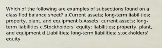 Which of the following are examples of subsections found on a classified balance sheet? a.Current assets; long-term liabilities; property, plant, and equipment b.Assets; current assets; long-term liabilities c.Stockholders' equity; liabilities; property, plant, and equipment d.Liabilities; long-term liabilities; stockholders' equity