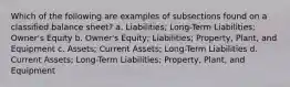 Which of the following are examples of subsections found on a classified balance sheet? a. Liabilities; Long-Term Liabilities; Owner's Equity b. Owner's Equity; Liabilities; Property, Plant, and Equipment c. Assets; Current Assets; Long-Term Liabilities d. Current Assets; Long-Term Liabilities; Property, Plant, and Equipment