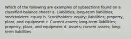 Which of the following are examples of subsections found on a classified balance sheet? a. Liabilities; long-term liabilities; stockholders' equity b. Stockholders' equity; liabilities; property, plant, and equipment c. Current assets; long-term liabilities; property, plant, and equipment d. Assets; current assets; long-term liabilities