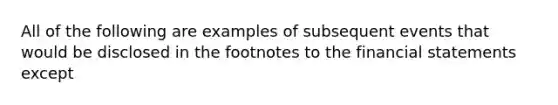 All of the following are examples of subsequent events that would be disclosed in the footnotes to the financial statements except