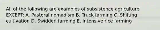 All of the following are examples of subsistence agriculture EXCEPT: A. Pastoral nomadism B. Truck farming C. Shifting cultivation D. Swidden farming E. Intensive rice farming