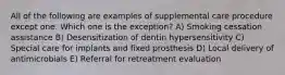 All of the following are examples of supplemental care procedure except one. Which one is the exception? A) Smoking cessation assistance B) Desensitization of dentin hypersensitivity C) Special care for implants and fixed prosthesis D) Local delivery of antimicrobials E) Referral for retreatment evaluation