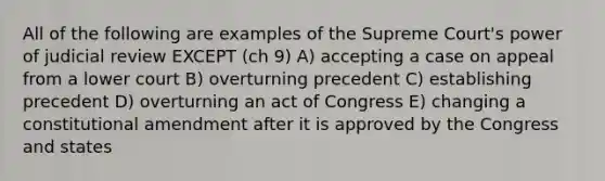 All of the following are examples of the Supreme Court's power of judicial review EXCEPT (ch 9) A) accepting a case on appeal from a lower court B) overturning precedent C) establishing precedent D) overturning an act of Congress E) changing a constitutional amendment after it is approved by the Congress and states