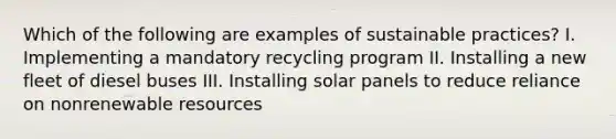 Which of the following are examples of sustainable practices? I. Implementing a mandatory recycling program II. Installing a new fleet of diesel buses III. Installing solar panels to reduce reliance on nonrenewable resources