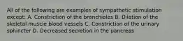 All of the following are examples of sympathetic stimulation except: A. Constriction of the bronchioles B. Dilation of the skeletal muscle blood vessels C. Constriction of the urinary sphincter D. Decreased secretion in the pancreas