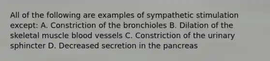 All of the following are examples of sympathetic stimulation except: A. Constriction of the bronchioles B. Dilation of the skeletal muscle blood vessels C. Constriction of the urinary sphincter D. Decreased secretion in the pancreas