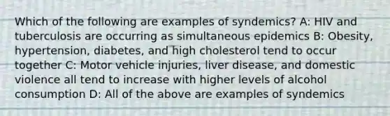 Which of the following are examples of syndemics? A: HIV and tuberculosis are occurring as simultaneous epidemics B: Obesity, hypertension, diabetes, and high cholesterol tend to occur together C: Motor vehicle injuries, liver disease, and domestic violence all tend to increase with higher levels of alcohol consumption D: All of the above are examples of syndemics