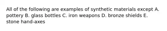 All of the following are examples of synthetic materials except A. pottery B. glass bottles C. iron weapons D. bronze shields E. stone hand-axes