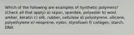 Which of the following are examples of Synthetic polymers? (Check all that apply) a) rayon, spandex, polyester b) wool, amber, keratin c) silk, rubber, cellulose d) polystyrene, silicone, polyethylene e) neoprene, nylon, styrofoam f) collagen, starch, DNA