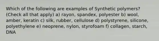 Which of the following are examples of Synthetic polymers? (Check all that apply) a) rayon, spandex, polyester b) wool, amber, keratin c) silk, rubber, cellulose d) polystyrene, silicone, polyethylene e) neoprene, nylon, styrofoam f) collagen, starch, DNA