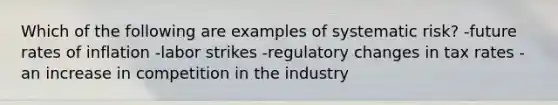 Which of the following are examples of systematic risk? -future rates of inflation -labor strikes -regulatory changes in tax rates -an increase in competition in the industry