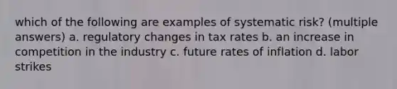 which of the following are examples of systematic risk? (multiple answers) a. regulatory changes in tax rates b. an increase in competition in the industry c. future rates of inflation d. labor strikes