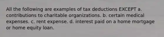 All the following are examples of tax deductions EXCEPT a. contributions to charitable organizations. b. certain medical expenses. c. rent expense. d. interest paid on a home mortgage or home equity loan.