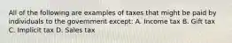 All of the following are examples of taxes that might be paid by individuals to the government except: A. Income tax B. Gift tax C. Implicit tax D. Sales tax