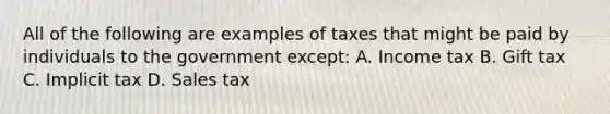 All of the following are examples of taxes that might be paid by individuals to the government except: A. Income tax B. Gift tax C. Implicit tax D. Sales tax