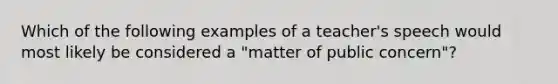 Which of the following examples of a teacher's speech would most likely be considered a "matter of public concern"?