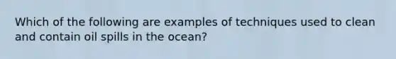 Which of the following are examples of techniques used to clean and contain oil spills in the ocean?