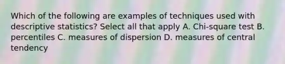 Which of the following are examples of techniques used with descriptive statistics? Select all that apply A. Chi-square test B. percentiles C. measures of dispersion D. measures of central tendency