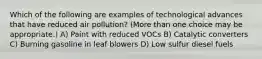 Which of the following are examples of technological advances that have reduced air pollution? (More than one choice may be appropriate.) A) Paint with reduced VOCs B) Catalytic converters C) Burning gasoline in leaf blowers D) Low sulfur diesel fuels