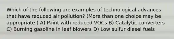 Which of the following are examples of technological advances that have reduced air pollution? (More than one choice may be appropriate.) A) Paint with reduced VOCs B) Catalytic converters C) Burning gasoline in leaf blowers D) Low sulfur diesel fuels